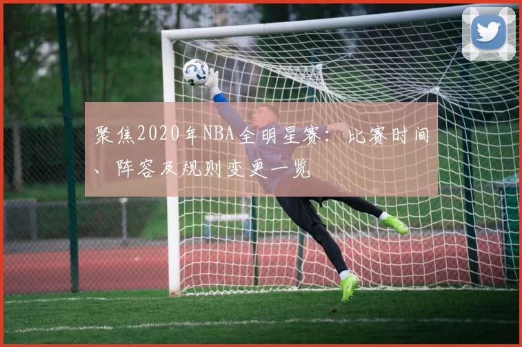 聚焦2020年NBA全明星赛:比赛时间、阵容及规则变更一览
