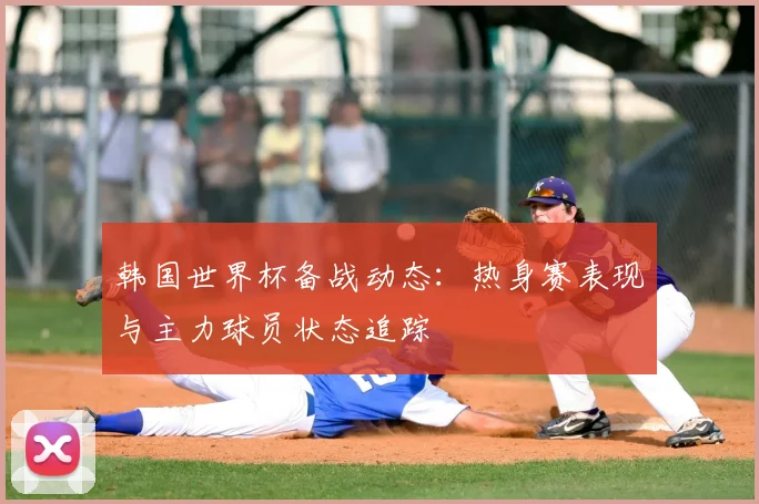 韩国世界杯备战动态:热身赛表现与主力球员状态追踪