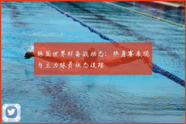 韩国世界杯备战动态：热身赛表现与主力球员状态追踪