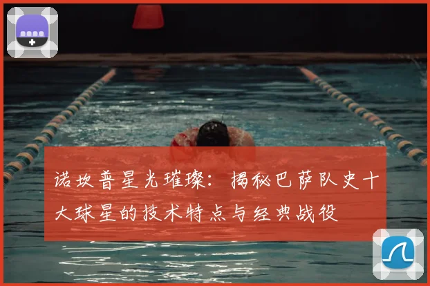 诺坎普星光璀璨：揭秘巴萨队史十大球星的技术特点与经典战役