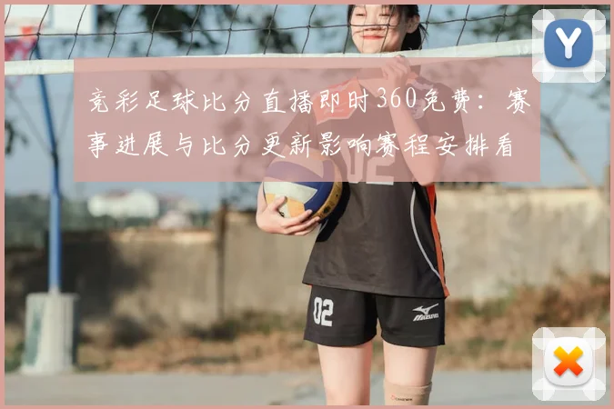 竞彩足球比分直播即时360免费：赛事进展与比分更新影响赛程安排看点