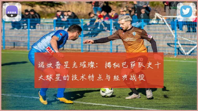 诺坎普星光璀璨：揭秘巴萨队史十大球星的技术特点与经典战役