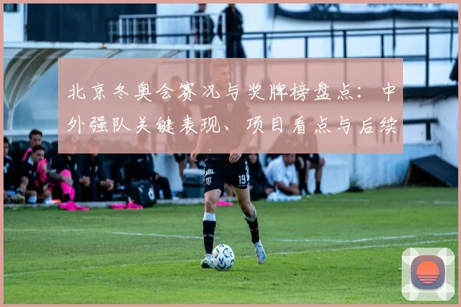 北京冬奥会赛况与奖牌榜盘点：中外强队关键表现、项目看点与后续备战安排