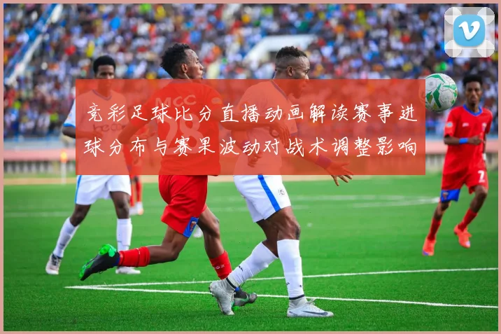 竞彩足球比分直播动画解读赛事进球分布与赛果波动对战术调整影响